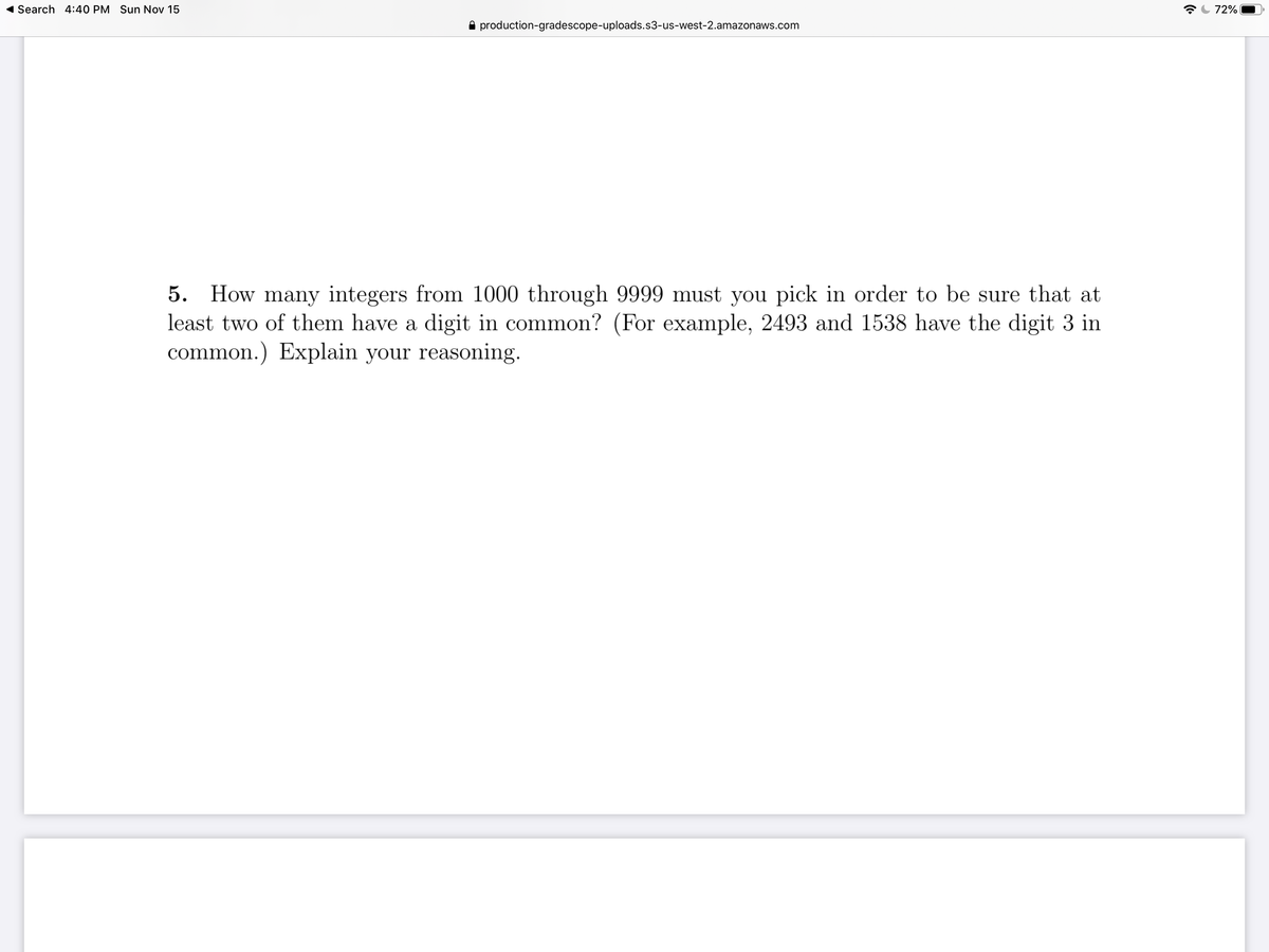 ( Search 4:40 PM Sun Nov 15
72%
A production-gradescope-uploads.s3-us-west-2.amazonaws.com
5. How many integers from 1000 through 9999 must you pick in order to be sure that at
least two of them have a digit in common? (For example, 2493 and 1538 have the digit 3 in
common.) Explain your reasoning.
