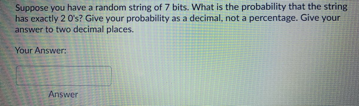 Suppose you have a random string of 7 bits. What is the probability that the string
has exactly 2 0's? Give your probability as a decimal, not a percentage. Give your
answer to two decimal places.
Your Answer:
Answer
