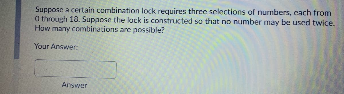 Suppose a certain combination lock requires three selections of numbers, each from
0 through 18. Suppose the lock is constructed so that no number may be used twice.
How many combinations are possible?
Your Answer:
Answer
