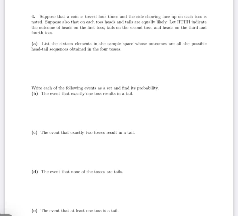 4. Suppose that a coin is tossed four times and the side showing face up on each toss is
noted. Suppose also that on each toss heads and tails are equally likely. Let HTHH indicate
the outcome of heads on the first toss, tails on the second toss, and heads on the third and
fourth toss.
(a) List the sixteen elements in the sample space whose outcomes are all the possible
head-tail sequences obtained in the four tosses.
Write each of the following events as a set and find its probability.
(b) The event that exactly one toss results in a tail.
(c) The event that exactly two tosses result in a tail.
(d) The event that none of the tosses are tails.
(e) The event that at least one toss is a tail.
