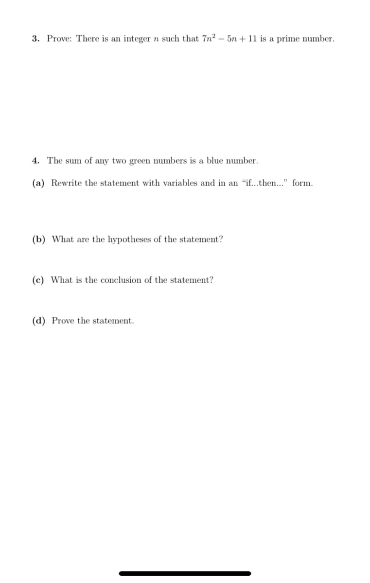 3. Prove: There is an integer n such that 7n² – 5n + 11 is a prime number.
4. The sum of any two green numbers is a blue number.
(a) Rewrite the statement with variables and in an "if...then..." form.
(b) What are the hypotheses of the statement?
(c) What is the conclusion of the statement?
(d) Prove the statement.
