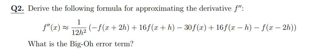 Q2. Derive the following formula for approximating the derivative f":
f" (x) ~
1
(-f(x+ 2h) + 16f(x+ h) – 30f(x)+ 16ƒ(x – h) – f(x – 2h))
12h2
What is the Big-Oh error term?

