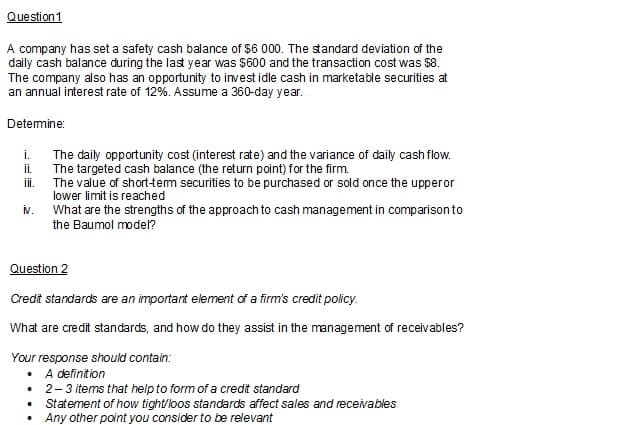 Question 1
A company has set a safety cash balance of $6 000. The standard deviation of the
daily cash balance during the last year was $600 and the transaction cost was $8.
The company also has an opportunity to invest idle cash in marketable securities at
an annual interest rate of 12%. Assume a 360-day year..
Determine:
i.
ii.
iii.
iv.
The daily opportunity cost (interest rate) and the variance of daily cash flow.
The targeted cash balance (the return point) for the firm.
The value of short-term securities to be purchased or sold once the upper or
lower limit is reached
What are the strengths of the approach to cash management in comparison to
the Baumol model?
Question 2
Credit standards are an important element of a firm's credit policy.
What are credit standards, and how do they assist in the management of receivables?
Your response should contain:
• A definition
• 2-3 items that help to form of a credit standard
•
Statement of how tight/loos standards affect sales and receivables
Any other point you consider to be relevant