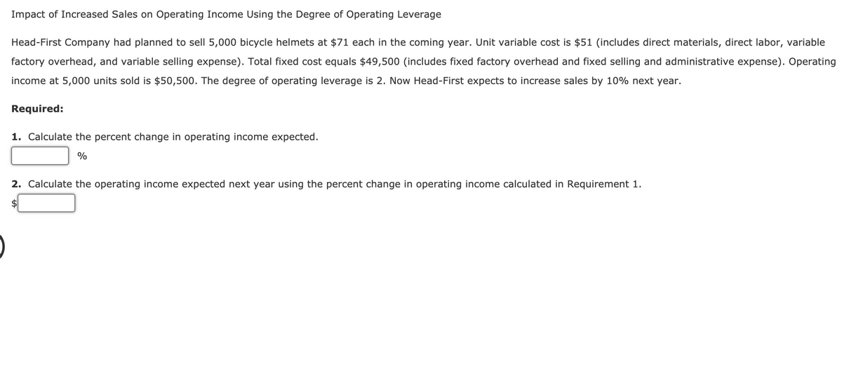 Impact of Increased Sales on Operating Income Using the Degree of Operating Leverage
Head-First Company had planned to sell 5,000 bicycle helmets at $71 each in the coming year. Unit variable cost is $51 (includes direct materials, direct labor, variable
factory overhead, and variable selling expense). Total fixed cost equals $49,500 (includes fixed factory overhead and fixed selling and administrative expense). Operating
income at 5,000 units sold is $50,500. The degree of operating leverage is 2. Now Head-First expects to increase sales by 10% next year.
Required:
1. Calculate the percent change in operating income expected.
%
2. Calculate the operating income expected next year using the percent change in operating income calculated in Requirement 1.
