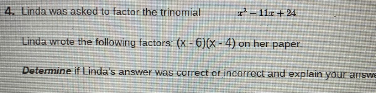4. Linda was asked to factor the trinomial
2- 11x+ 24
Linda wrote the following factors: (X - 6)(x - 4) on her paper.
Determine if Linda's answer was correct or incorrect and explain your answe
