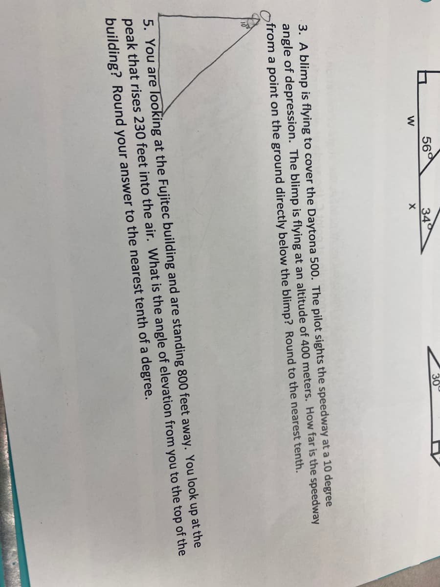 56°
34
30
3. A blimp is flying to cover the Daytona 500. The pilot sights the speedway at a 10 degree
angle of depression. The blimp is flying at an altitude of 400 meters. How far is the speedway
from a point on the ground directly below the blimp? Round to the nearest tenth.
5. You are looking at the Fujitec building and are standing 800 feet away. You look up at the
peak that rises 230 feet into the air. What is the angle of elevation from you to the top of the
building? Round your answer to the nearest tenth of a degree.
