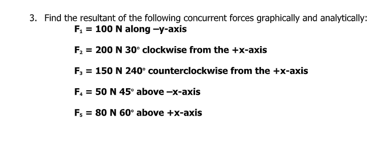 3. Find the resultant of the following concurrent forces graphically and analytically:
F, = 100 N along -y-axis
F2 = 200 N 30° clockwise from the +x-axis
F; = 150 N 240° counterclockwise from the +x-axis
F. = 50 N 45° above -x-axis
F; = 80 N 60° above +x-axis
