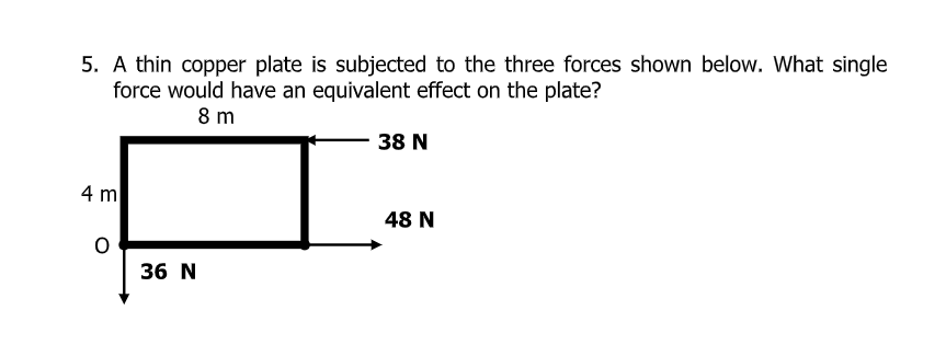 5. A thin copper plate is subjected to the three forces shown below. What single
force would have an equivalent effect on the plate?
8 m
38 N
4 m
48 N
36 N
