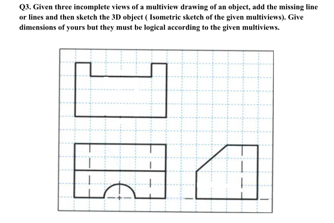 Q3. Given three incomplete views of a multiview drawing of an object, add the missing line
or lines and then sketch the 3D object ( Isometric sketch of the given multiviews). Give
dimensions of yours but they must be logical according to the given multiviews.

