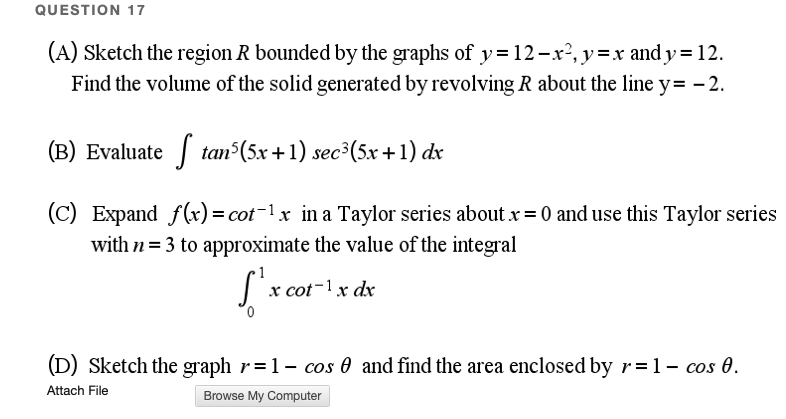 QUESTION 17
(A) Sketch the region R bounded by the graphs of y=12-x², y =x and y = 12.
Find the volume of the solid generated by revolving R about the line y= - 2.
(B) Evaluate tan (5x +1) sec³(5x+1) dx
(C) Expand f(r) = cot-1x in a Taylor series about x= 0 and use this Taylor series
with n= 3 to approximate the value of the integral
S'x cot-1 x dx
(D) Sketch the graph r=1- cos 0 and find the area enclosed by r=1- cos 0.
Attach File
Browse My Computer
