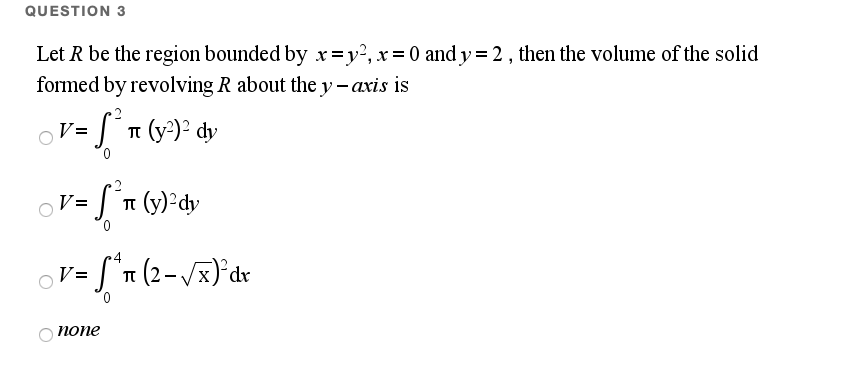 QUESTION 3
Let R be the region bounded by xr=y², x= 0 and y=2, then the volume of the solid
formed by revolving R about the y - axis is
ST (y')² dy
V=
V=
п (у)' dy
x)*dr
V=
0.
попе
