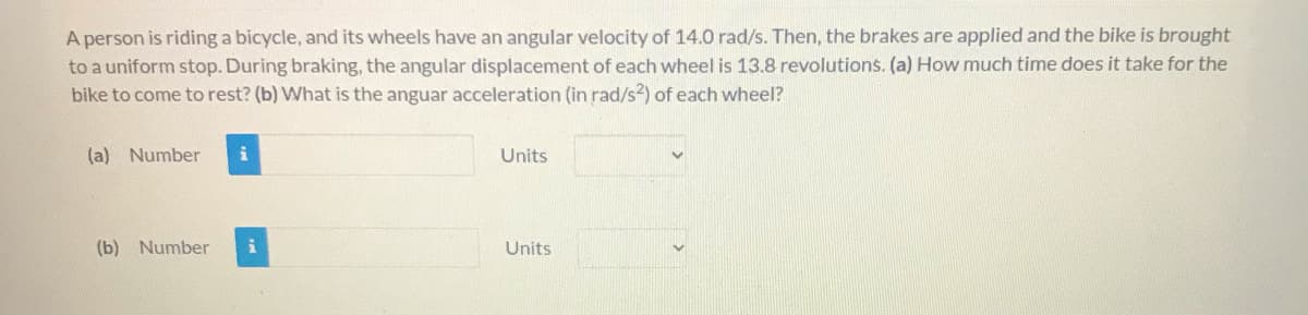 A person is riding a bicycle, and its wheels have an angular velocity of 14.0 rad/s. Then, the brakes are applied and the bike is brought
to a uniform stop. During braking, the angular displacement of each wheel is 13.8 revolutions. (a) How much time does it take for the
bike to come to rest? (b) What is the anguar acceleration (in rad/s2) of each wheel?
(a) Number
Units
(b) Number
Units
