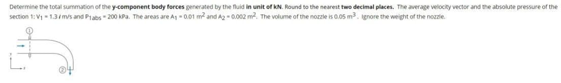 Determine the total summation of the y-component body forces generated by the fluid in unit of kN. Round to the nearest two decimal places. The average velocity vector and the absolute pressure of the
section 1: V1 = 1.3 i m/s and Plabs = 200 kPa. The areas are Aj = 0.01 m2 and A2 = 0.002 m2. The volume of the nozzle is 0.05 m3 ignore the weight of the nozzle.
