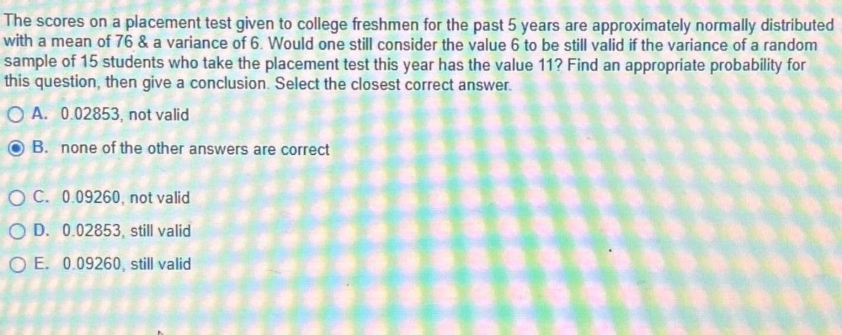 The scores on a placement test given to college freshmen for the past 5 years are approximately normally distributed
with a mean of 76 & a variance of 6. Would one still consider the value 6 to be still valid if the variance of a random
sample of 15 students who take the placement test this year has the value 11? Find an appropriate probability for
this question, then give a conclusion. Select the closest correct answer.
OA. 0.02853, not valid
OB. none of the other answers are correct
OC. 0.09260, not valid
OD. 0.02853, still valid
O E. 0.09260, still valid