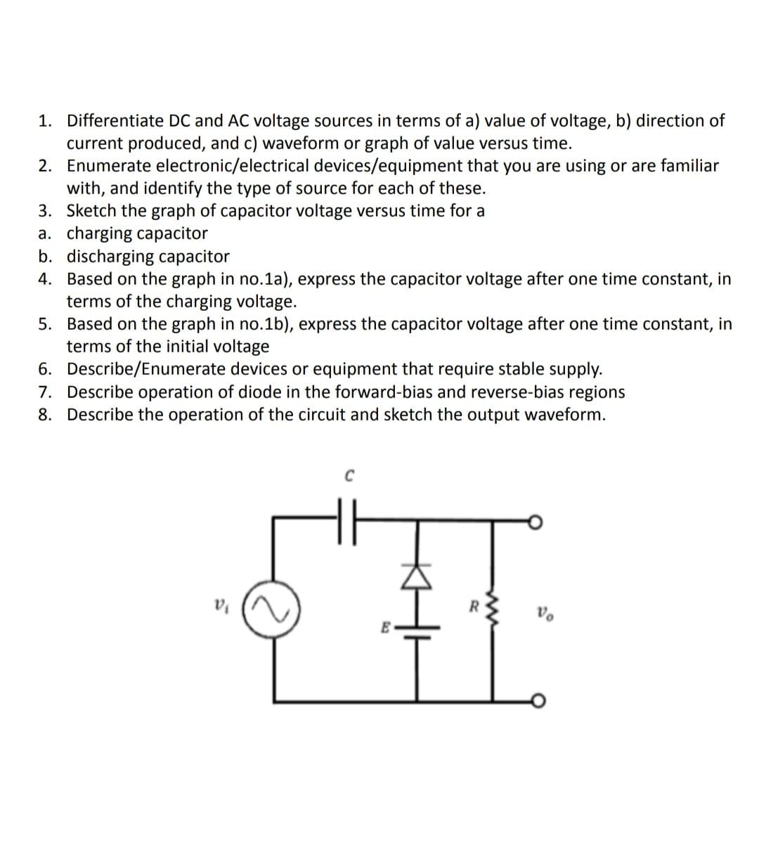 1. Differentiate DC and AC voltage sources in terms of a) value of voltage, b) direction of
current produced, and c) waveform or graph of value versus time.
2. Enumerate electronic/electrical devices/equipment that you are using or are familiar
with, and identify the type of source for each of these.
3. Sketch the graph of capacitor voltage versus time for a
a. charging capacitor
b. discharging capacitor
4. Based on the graph in no.1a), express the capacitor voltage after one time constant, in
terms of the charging voltage.
5. Based on the graph in no.1b), express the capacitor
terms of the initial voltage
6. Describe/Enumerate devices or equipment that require stable supply.
7. Describe operation of diode in the forward-bias and reverse-bias regions
8. Describe the operation of the circuit and sketch the output waveform.
age after one time constant, in
R
