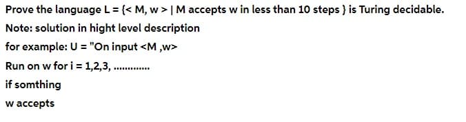 Prove the language L = {< M, w > | M accepts w in less than 10 steps } is Turing decidable.
Note: solution in hight level description
for example: U = "On input <M ,w>
Run on w for i = 1,2,3, .
if somthing
w accepts
