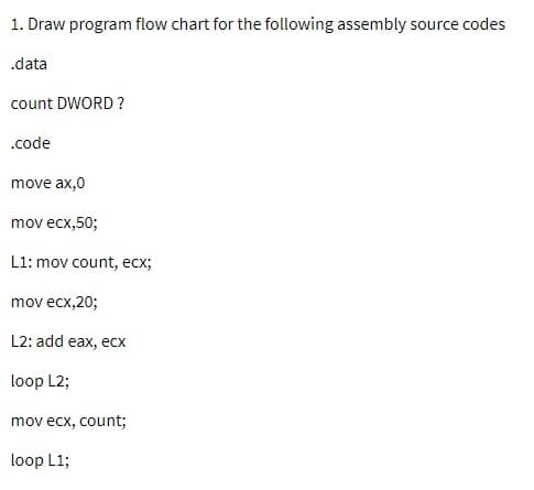 1. Draw program flow chart for the following assembly source codes
.data
count DWORD ?
.code
move ax,0
mov ecx,50;
L1: mov count, ecx;
mov ecx,20;
L2: add eax, ecx
loop L2;
mov ecx, count;
loop L1;
