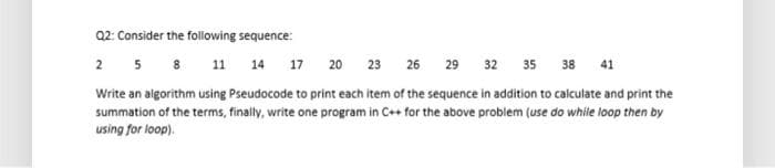 Q2: Consider the following sequence:
2 5 8 11 14 17 20 23 26 29 32 35 38 41
Write an algorithm using Pseudocode to print each item of the sequence in addition to calculate and print the
summation of the terms, finally, write one program in C++ for the above problem (use do while loop then by
using for loop).
