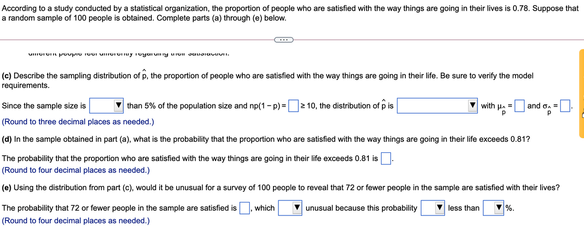 According to a study conducted by a statistical organization, the proportion of people who are satisfied with the way things are going in their lives is 0.78. Suppose that
a random sample of 100 people is obtained. Complete parts (a) through (e) below.
(c) Describe the sampling distribution of p, the proportion of people who are satisfied with the way things are going in their life. Be sure to verify the model
requirements.
Since the sample size is
than 5% of the population size and np(1 - p) =
2 10, the distribution of p is
with µa =
and on =
(Round to three decimal places as needed.)
(d) In the sample obtained in part (a), what is the probability that the proportion who are satisfied with the way things are going in their life exceeds 0.81?
The probability that the proportion who are satisfied with the way things are going in their life exceeds 0.81 is
(Round to four decimal places as needed.)
(e) Using the distribution from part (c), would it be unusual for a survey of 100 people to reveal that 72 or fewer people in the sample are satisfied with their lives?
The probability that 72 or fewer people in the sample are satisfied is
which
unusual because this probability
less than
%.
(Round to four decimal places as needed.)
