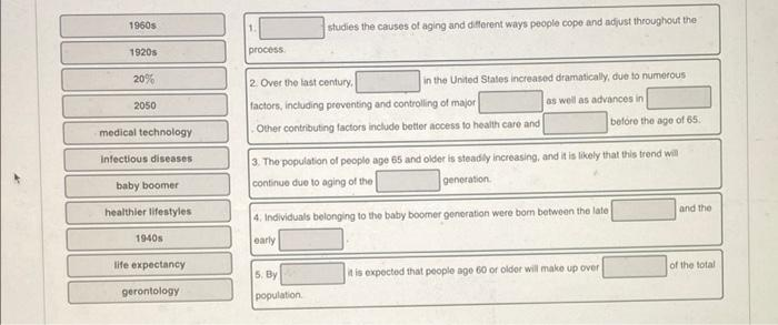 1960s
studies the causes of aging and different ways people cope and adjust throughout the
1.
1920s
process
20%
2 Over the last century,
in the United Stales increased dramatically, due to numerous
as well as advances in
2050
factors, including preventing and controlling of major
befóre the age of 65.
medical technology
Other contributing factors include better access to health care and
3. The population of people age 65 and older is steadly increasing, and it is likely that this trend will
generation
Infectious diseases
baby boomer
continue due to aging of the
healthier lifestyles
and the
4. Individuals belonging to the baby boomer generation were bom between the late
1940s
early
life expectancy
of the total
5, By
t is expected that people age 60 or older will make up over
gerontology
population.
