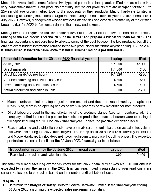 Macro Hardware Limited manufactures two types of products, a laptop and an iPod and sells them in a
very competitive market. Both products are funky light-weight products that are designed for the 15-to
25-year-old age group market. Due to the popularity of their products, Macro Hardware Limited is
considering expanding into different target markets during the next financial year that commences on 1
July 2022. However, management wish to first evaluate the risk and expected profitability of the existing
target market for 2022 before embarking on these new endeavours.
Management has requested that the financial accountant collect all the relevant financial information
relating to the two products for the 2022 financial year and prepare a budget for them for 2023. The
financial accountant is not sure how to allocate some of the cost between the two products, but all the
other relevant budget information relating to the two products for the financial year ending 30 June 2022
is summarised in the table below (note that this is summarised on a per unit basis):
Financial information for the 30 June 2022 financial year
Selling price
Direct materials
Direct labour (R160 per hour)
Variable marketing and distribution costs
Fixed marketing and distribution costs
Actual production and sales in units
Laptop
R15 000
R4 500
R1 920
R800
R600
900
Budget information for the 30 June 2023 financial year
Expected production and sales in units
iPod
R2 000
R400
R320
Macro Hardware Limited adopted just-in-time method and does not keep inventory of laptops or
iPods. Also, there is no opening or closing work-in-progress or raw materials for both products.
R200
R100
2700
Direct labourers used in the manufacturing of the products signed fixed-term contracts with the
company so that they can be paid for both idle and production hours. Labourers were operating at
full capacity during the 30 June 2022 financial year - hence the possible expansion need.
Fixed marketing and distribution costs have been allocated to units based on actual sales volume
that were sold during the 2022 financial year. The laptop and iPod prices are dictated by the market
and Macro Hardware Limited does not have much room to increase the selling prices. The expected
production and sales in units for the 30 June 2023 financial year is as follows:
Laptop
800
iPod
2 400
The total fixed manufacturing overheads costs for the 2022 financial year was R7 650 000 and it is
expected to remain the same in the 2023 financial year. Fixed manufacturing overhead costs are
currently allocated to production based on the number of direct labour hours.
REQUIRED
1. Determine the margin of safety units for Macro Hardware Limited in the financial year ending
30 June 2023 assuming the expected sales mix remains constant.