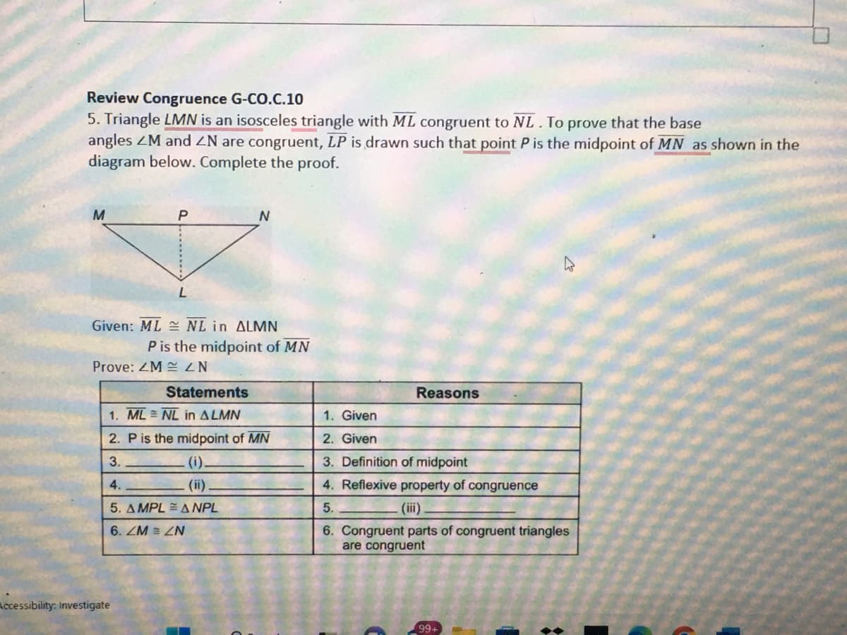 Review Congruence G-CO.C.10
5. Triangle LMN is an isosceles triangle with ML congruent to NL. To prove that the base
angles ZM and ZN are congruent, LP is drawn such that point P is the midpoint of MN as shown in the
diagram below. Complete the proof.
M
P
Given: ML NL in ALMN
N
Prove: ZM ZN
Accessibility: Investigate
P is the midpoint of MN
Statements
1. ML NL in ALMN
2. P is the midpoint of MN
(i).
3.
4.
5. AMPLANPL
6. ZM ZN
Reasons
1. Given
2. Given
3. Definition of midpoint
4. Reflexive property of congruence
5.
(iii)
6. Congruent parts of congruent triangles
are congruent
99+