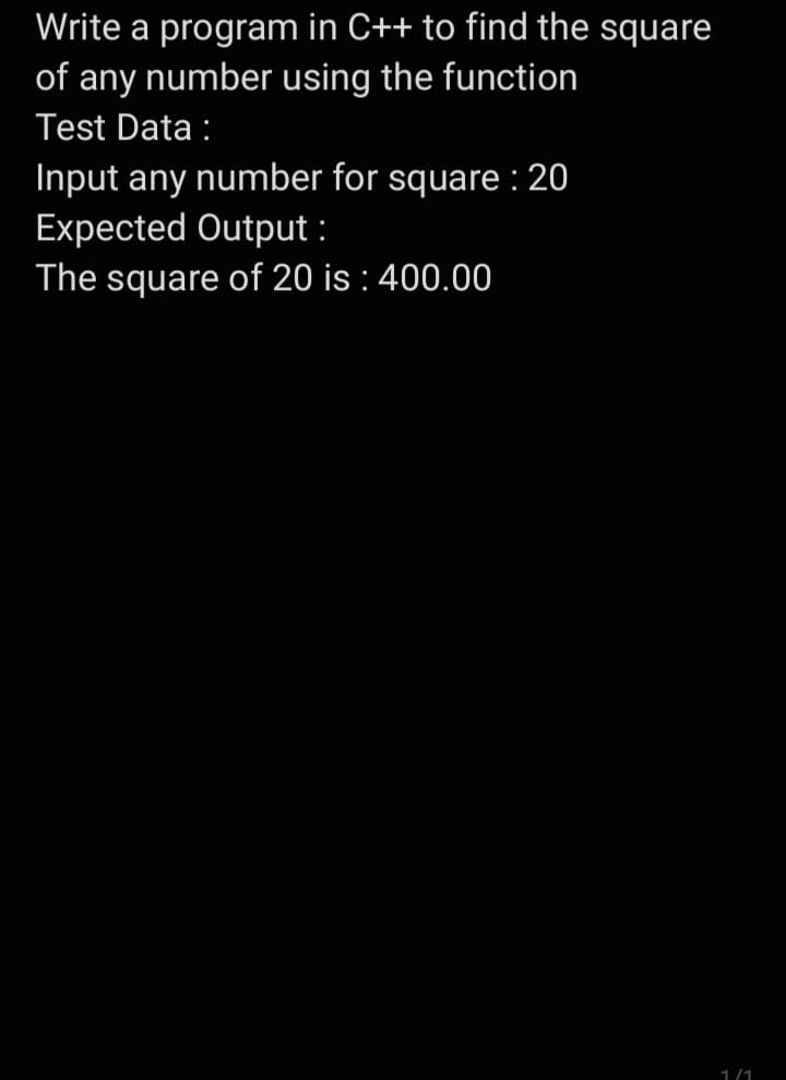 Write a program in C++ to find the square
of any number using the function
Test Data :
Input any number for square : 20
Expected Output:
The square of 20 is: 400.00
1/1