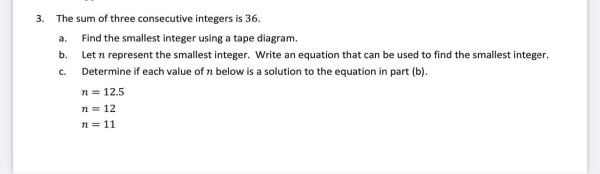 3.
The sum of three consecutive integers is 36.
a.
Find the smallest integer using a tape diagram.
b.
Let n represent the smallest integer. Write an equation that can be used to find the smallest integer.
c.
Determine if each value of n below is a solution to the equation in part (b).
n = 12.5
n = 12
n = 11
