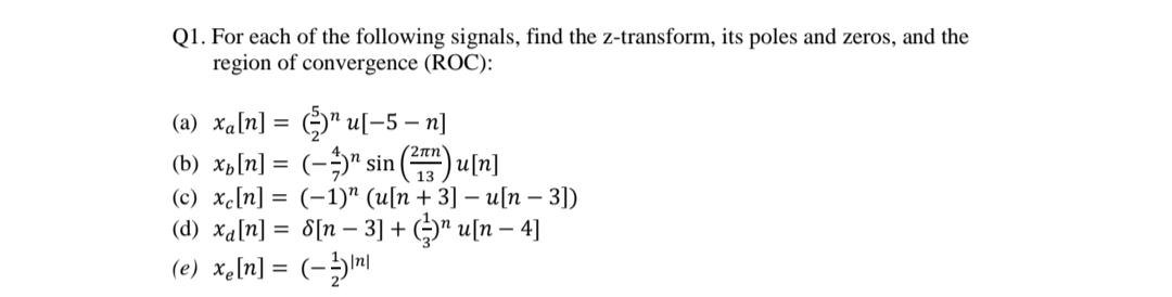 Q1. For each of the following signals, find the z-transform, its poles and zeros, and the
region of convergence (ROC):
(a) xa[n] = " u[-5 – n]
(b) xb[n] = (-)" sin
(c) xc[n] = (-1)" (u[n + 3] – u[n – 3])
(d) xa[n] = 8[n – 3] + ()" u[n – 4]
(e) xe[n] = (-m
(2 πην
Ju[n]
