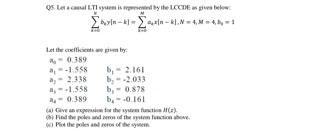 Q5. Let a causal LTI system is represented by the LCCDE as given below:
N
M
> bry[n – k] = > axx[n – k],N = 4, M = 4, bo = 1
k=0
k=0
Let the coefficients are given by:
ao
= 0.389
a, = -1.558
2.338
= 2.161
b,
= 0.878
a2
%3D
-2.033
az = -1.558
= 0.389
b,
b4 = -0.161
a4
(a) Give an expression for the system function H(z).
(b) Find the poles and zeros of the system function above.
(c) Plot the poles and zeros of the system.
