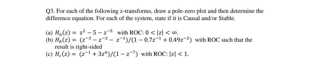 Q3. For each of the following z-transforms, draw a pole-zero plot and then determine the
difference equation. For each of the system, state if it is Causal and/or Stable.
(a) Ha(z) = z² – 5 – z-5 with ROC: 0 < |z| < ∞.
(b) H,(z) = (z-3 – z-2 – z-1)/(1 – 0.7z-1 + 0.49z-2) with ROC such that the
result is right-sided
(c) H¿(z) = (z-1 + 3z°)/(1 – z-7) with ROC: |z| < 1.
