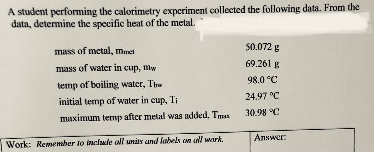 A student performing the calorimetry experiment collected the following data. From the
data, determine the specific heat of the metal.
mass of metal, mmet
50.072 g
69.261 g
mass of water in cup, mw
98.0 °C
temp of boiling water, Tbw
24.97 °C
initial temp of water in cup, Ti
30.98 °C
maximum temp after metal was added, Tmax
Answer:
Work: Remember to include all units and labels on all work.
