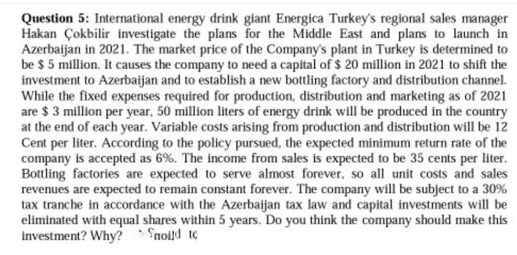 Question 5: International energy drink giant Energica Turkey's regional sales manager
Hakan Çokbilir investigate the plans for the Middle East and plans to launch in
Azerbaijan in 2021. The market price of the Company's plant in Turkey is determined to
be $ 5 million. It causes the company to need a capital of $ 20 million in 2021 to shift the
investment to Azerbaijan and to establish a new bottling factory and distribution channel.
While the fixed expenses required for production, distribution and marketing as of 2021
are $ 3 million per year, 50 million liters of energy drink will be produced in the country
at the end of each year. Variable costs arising from production and distribution will be 12
Cent per liter. According to the policy pursued, the expected minimum return rate of the
company is accepted as 6%. The income from sales is expected to be 35 cents per liter.
Bottling factories are expected to serve almost forever, so all unit costs and sales
revenues are expected to remain constant forever. The company will be subject to a 30%
tax tranche in accordance with the Azerbaijan tax law and capital investments will be
eliminated with equal shares within 5 years. Do you think the company should make this
investment? Why? ' Snoild to
