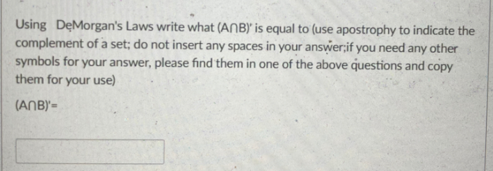 Using DęMorgan's Laws write what (ANB)' is equal to (use apostrophy to indicate the
complement of a set; do not insert any spaces in your answer;if you need any other
symbols for your answer, please find them in one of the above questions and copy
them for your use)
(ANB)'=
