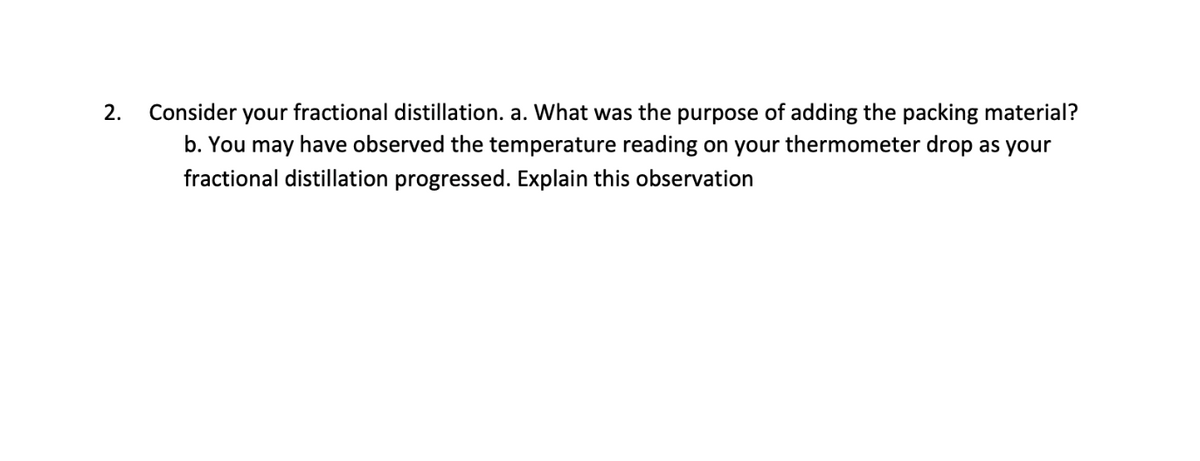 2. Consider your fractional distillation. a. What was the purpose of adding the packing material?
b. You may have observed the temperature reading on your thermometer drop as your
fractional distillation progressed. Explain this observation