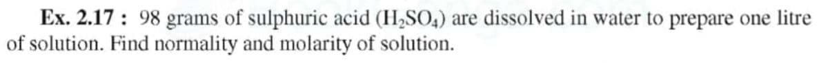 Ex. 2.17 : 98 grams of sulphuric acid (H,SO4) are dissolved in water to prepare one litre
of solution. Find normality and molarity of solution.
