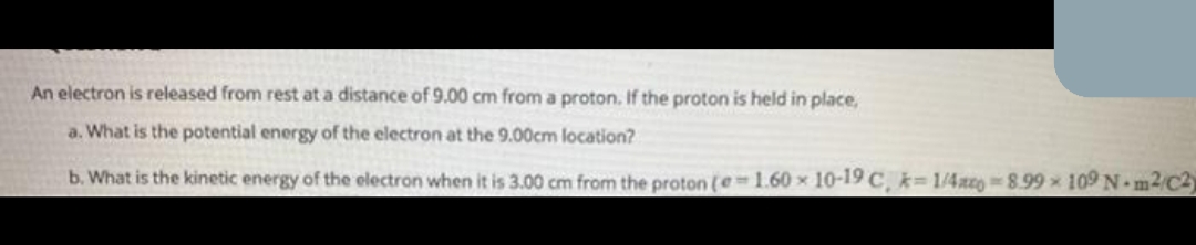 An electron is released from rest at a distance of 9.00 cm from a proton. If the proton is held in place,
a. What is the potential energy of the electron at the 9.00cm location?
b. What is the kinetic energy of the electron when it is 3.00 cm from the proton (e=1.60 x 10-19 C, k= 1/4c 8.99 109 N m2/C2)
