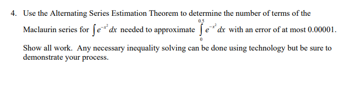 4. Use the Alternating Series Estimation Theorem to determine the number of terms of the
0.5
Maclaurin series for ſe*dx needed to approximate fe*dx with an error of at most 0.00001.
Show all work. Any necessary inequality solving can be done using technology but be sure to
demonstrate your process.
