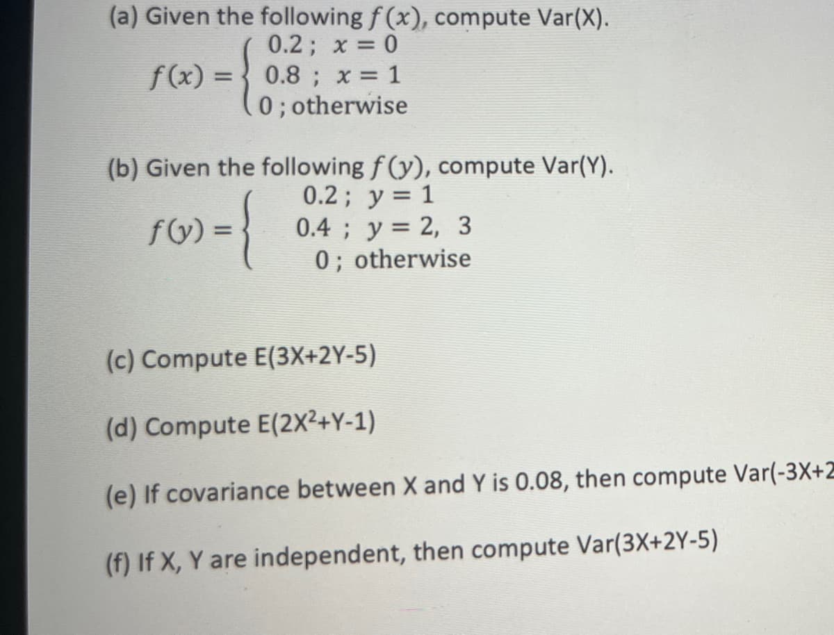 (a) Given the following f (x), compute Var(X).
0.2; x = 0
f(x) = { 0.8 ; x = 1
0; otherwise
(b) Given the following f (y), compute Var(Y).
0.2; y = 1
0.4 ; y= 2, 3
0; otherwise
fy) =
(c) Compute E(3X+2Y-5)
(d) Compute E(2X2+Y-1)
(e) If covariance between X and Y is 0.08, then compute Var(-3X+2
(f) If X, Y are independent, then compute Var(3X+2Y-5)
