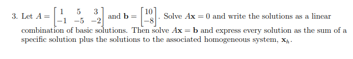 1
3. Let A =
5
3
and b =
Solve Ax = 0 and write the solutions as a linear
-5 -2
combination of basic solutions. Then solve Ax = b and express every solution as the sum of a
specific solution plus the solutions to the associated homogeneous system, x, -
