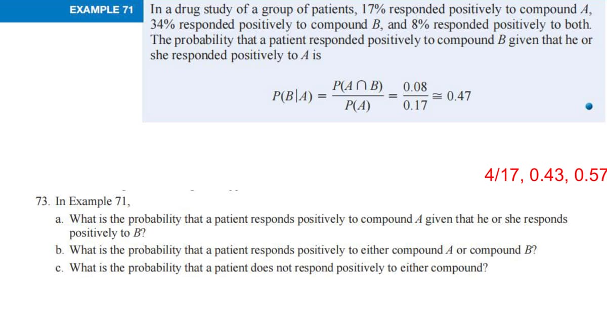 EXAMPLE 71
In a drug study of a group of patients, 17% responded positively to compound A,
34% responded positively to compound B, and 8% responded positively to both.
The probability that a patient responded positively to compound B given that he or
she responded positively to A is
P(B|A) =
P(ANB) 0.08
P(A) 0.17
= 0.47
4/17, 0.43, 0.57
73. In Example 71,
a. What is the probability that a patient responds positively to compound A given that he or she responds
positively to B?
b. What is the probability that a patient responds positively to either compound A or compound B?
c. What is the probability that a patient does not respond positively to either compound?