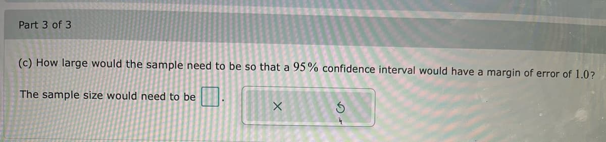 Part 3 of 3
(c) How large would the sample need to be so that a 95% confidence interval would have a margin of error of 1.0?
The sample size would need to be
