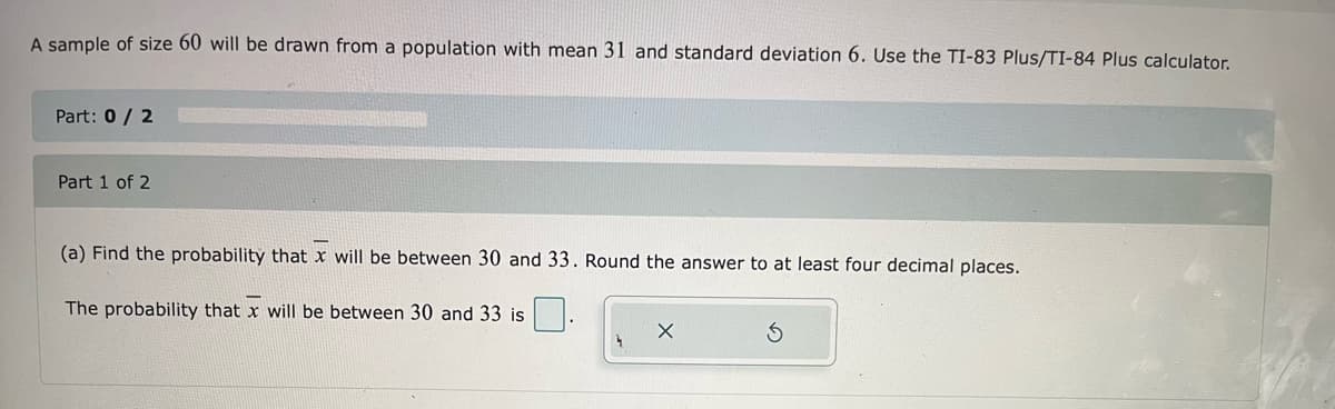 A sample of size 60 will be drawn from a population with mean 31 and standard deviation 6. Use the TI-83 Plus/TI-84 Plus calculator.
Part: 0/ 2
Part 1 of 2
(a) Find the probability that x will be between 30 and 33. Round the answer to at least four decimal places.
The probability that x will be between 30 and 33 is
