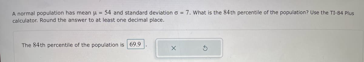 A normal population has mean u = 54 and standard deviation o = 7. What is the 84th percentile of the population? Use the TI-84 Plus
calculator. Round the answer to at least one decimal place.
The 84 th percentile of the population is 69.9
