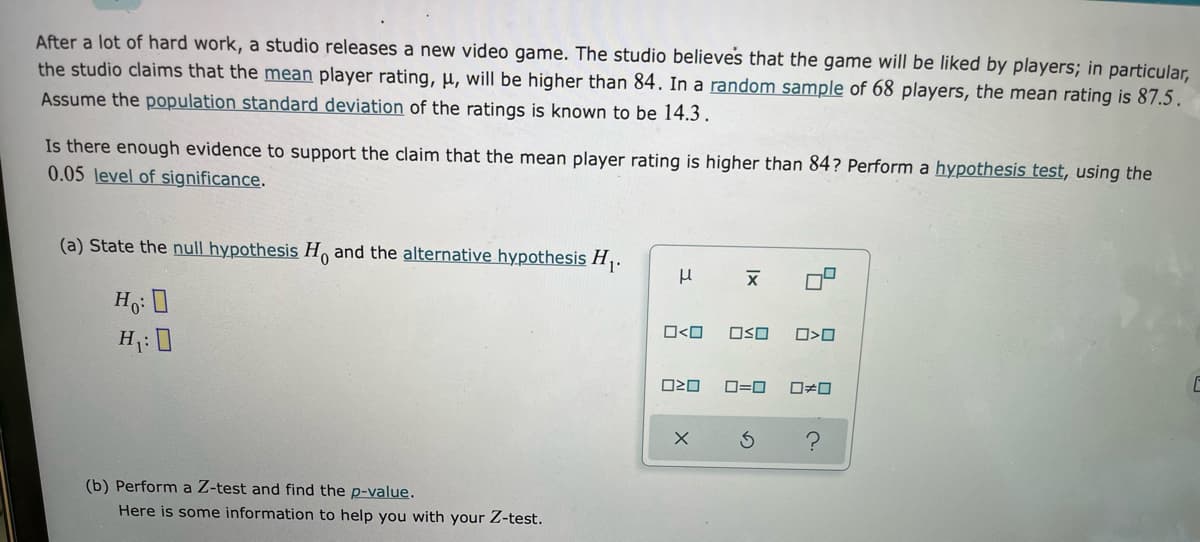After a lot of hard work, a studio releases a new video game. The studio believes that the game will be liked by players; in particular,
the studio claims that the mean player rating, µ, will be higher than 84. In a random sample of 68 players, the mean rating is 87.5.
Assume the population standard deviation of the ratings is known to be 14.3.
Is there enough evidence to support the claim that the mean player rating is higher than 84? Perform a hypothesis test, using the
0.05 level of significance.
(a) State the null hypothesis H and the alternative hypothesis H,.
O<O
OSO
H: 0
O=0
(b) Perform a Z-test and find the p-value.
Here is some information to help you with your Z-test.
