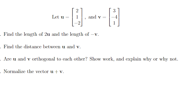 2
3
Let u
and v
%3D
. Find the length of 2u and the length of -v.
- Find the distance between u and v.
. Are u and v orthogonal to each other? Show work, and explain why or why not.
- Normalize the vector u + v.
