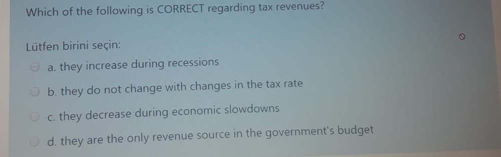 Which of the following is CORRECT regarding tax revenues?
Lütfen birini seçin:
O a. they increase during recessions
O b. they do not change with changes in the tax rate
O c. they decrease during economic slowdowns
O d. they are the only revenue source in the government's budget
