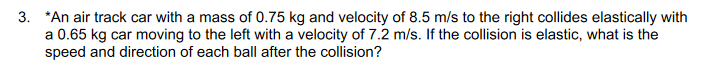 3. *An air track car with a mass of 0.75 kg and velocity of 8.5 m/s to the right collides elastically with
a 0.65 kg car moving to the left with a velocity of 7.2 m/s. If the collision is elastic, what is the
speed and direction of each ball after the collision?
