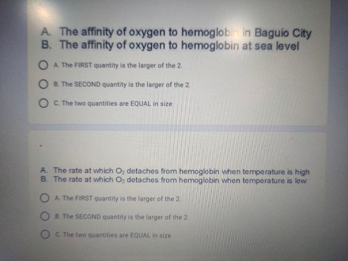 A. The affinity of oxygen to hemoglobin in Baguio City
B. The affinity of oxygen to hemoglobin at sea level
O A. The FIRST quantity is the larger of the 2.
O B. The SECOND quantity is the larger of the 2.
O C. The two quantities are EQUAL in size
A. The rate at which O2 detaches from hemoglobin when temperature is high
B. The rate at which O2 detaches from hemoglobin when temperature is low
O A. The FIRST quantity is the larger of the 2.
O B. The SECOND quantity is the larger of the 2.
C. The two quantities are EQUAL in size
