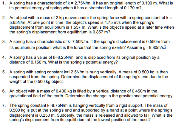1. A spring has a characteristic of k = 2.75N/m. It has an original length of 0.100 m. What is
its potential energy of spring when it has a stretched length of 0.170 m?
2. An object with a mass of 2 kg moves under the spring force with a spring constant of k =
5.65N/m. At one point in time, the object's speed is 4.75 m/s when the spring's
displacement from equilibrium is 1.557 m. What is the object's speed at a later time when
the spring's displacement from equilibrium is 0.857 m?
3. A spring has a characteristic of k=7.50N/m. If the spring's displacement is 0.550m from
its equilibrium position, what is the force that the spring exerts? Assume g= 9.80m/s2.
4. A spring has a value of k=8.25N/m and is displaced from its original position by a
distance of 0.150 m. What is the spring's potential energy?
5. A spring with spring constant k=12.5N/m is hung vertically. A mass of 0.500 kg is then
suspended from the spring. Determine the displacement of the spring's end due to the
weight of the 0.500 kg object.
6. An object with a mass of 0.400 kg is lifted by a vertical distance of 0.450m in the
gravitational field of the earth. Determine the change in the gravitational potential energy.
7. The spring constant k=8.75N/m is hanging vertically from a rigid support. The mass of
0.500 kg is put at the spring's end and supported by a hand at a point where the spring's
displacement is 0.250 m. Suddenly, the mass is released and allowed to fall. What is the
spring's displacement from its equilibrium at the lowest position of the mass?
